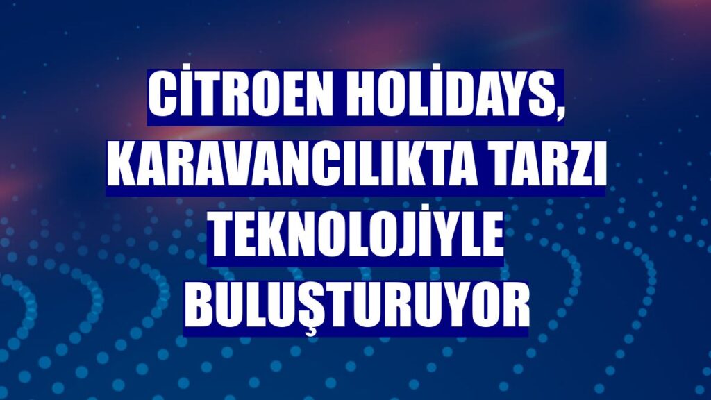 Citroën Holidays, Karavancılıkta Tarzı Teknolojiyle Buluşturuyor!
